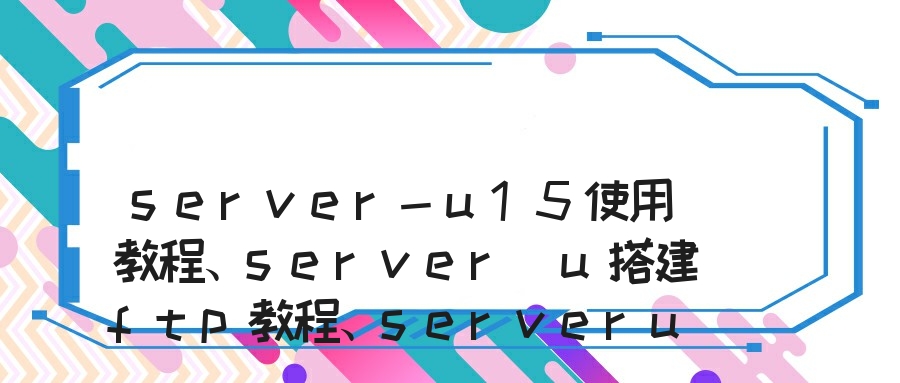 server-u15使用教程、server u搭建ftp教程、serveru15.1使用手册、serv-u服务器使用方法、server u的使用方法和ftp文件服务器搭建的方法